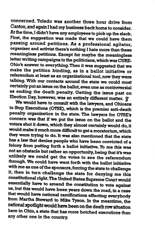 concerned. Toledo was another three hour drive from Canton, and again had my business back home to consider. Atthe time, I didn’t have any employees to pick up the slack. First, the suggestion was made that we could have them passing around petitions. As a professional agitator, organizer and activist there’s nothing I hate more than these meaningless petitions. Except for maybe the meaningless letter writing campaigns to the politicians, which was CURE- Ohio’s answer to everything. Then it was suggested that we make the petition binding, as in a ballot initiative or referendum at least as an organizational tool, now they were talking. With our contacts around the state we could most certainly putanissue on the ballot, even one as controversial as ending the death penalty. Getting the issue past on Election Day, however, was an entirely different matter. §  We would have to consult with the lawyers, and Ohioans to Stop Executions (OTSE), which is the premier anti-death penalty organization in the state. The lawyers for OTSE’s concern was that if we put the issue on the ballot and the voters shot it down, which they almost certainly would do, it ‘would make it much more difficult to get a moratorium, which they were trying to do. It was also mentioned that the state has a law that denies people who have been convicted of a felony from putting forth a ballot initiative. To me this was not an obstacle but rather an opportunity, being that it was unlikely we could get the votes to see the referendum through. We could have went forth with the ballot initiative withme as one of the sponsors, forcing the state to challenge it, then in turn challenge the state for denying me this constitutional right. The United States Supreme Court would essentially have to amend the constitution to vote against us, but this would have been years down the road, in a case that would have national ramifications effecting everybody from Martha Steward to Mike Tyson. In the meantime, the national spotlight would have been on the death row situation here in Ohio, a state that has more botched executions than any other one in the country. 